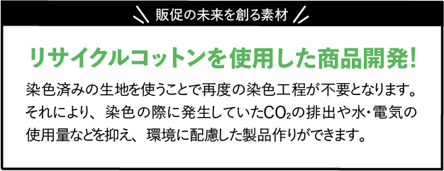 販促の未来を創る素材,染色済みの生地を使うことで再度の染色工程が不要となります。それにより、染色の際に発生していたCO2の排出や水・電気の使用量などを抑え、環境に配慮した製品作りができます。