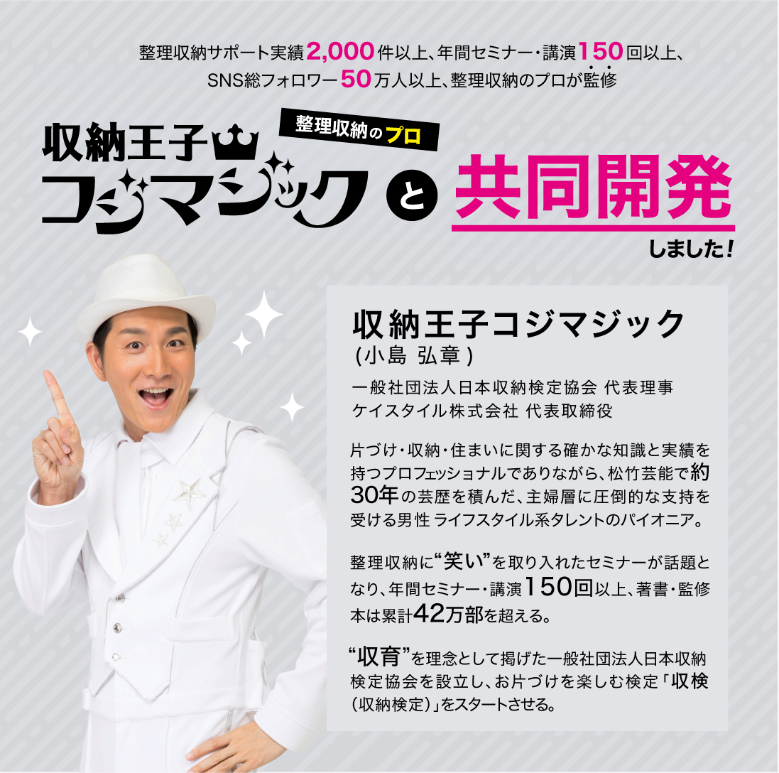 
				 一般家庭2,000件以上の整理収納サービス実績と、年間200本以上のセミナーで約8万人に整理収納を指導整理収納のプロが監修！魔法の収納グッズ
                                                 
				収納王子コジマジック (小島 弘章)一般社団法人日本収納検定協会 代表理事

				片づけ・収納・住まいに関する確かな知識と実績を持つプロフェッショナルでありながら、松竹芸能で25年の芸歴を積んだ、主婦層に圧倒的な支持を受ける男性ライフスタイル系タレントのパイオニア。整理収納に“笑い”を取り入れたセミナーが話題となり、年間講演依頼数は200本以上、著書・監修本は累計40万部を超える。“収育”を理念として掲げた一般社団法人日本収納検定協会を設立し、お片づけを楽しむ検定 「収検（収納検定）」をスタートさせる。