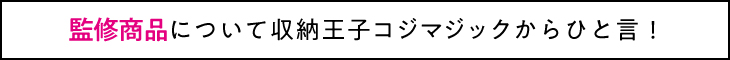 監修商品について収納王子コジマジックからひと言！ 