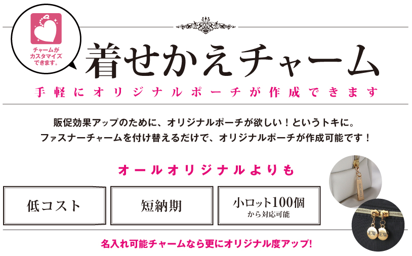 着せかえチャーム 販促効果アップのために、オリジナルポーチが欲しい! というトキに。
ファスナーチャームを付け替えるだけで、オリジナルポーチが作成可能です!
