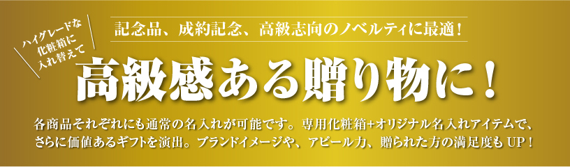 記念品、成約記念、高級志向のノベルティに最適！ 高級感ある贈り物に オリジナル化粧箱 各商品それぞれにも通常の名入れが可能です。専用化粧箱＋オリジナル名入れアイテムで、
				さらに価値あるギフトを演出。ブランドイメージや、アピール力、贈られた方の満足度もUP!